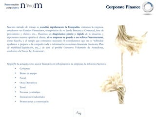 Corporate Finance N(por)M ha actuado como asesor financiero en reflotamientos de empresas de diferentes Sectores: Conservas Bienes de equipo Naval Ocio-Deportivos Textil Envases y embalajes Instalaciones industriales Promociones y construcción Nuestro método de trabajo es  estudiar rápidamente la Compañía : visitamos la empresa, estudiamos sus Estados Financieros, composición de su deuda Bancaria y Comercial, lista de proveedores y clientes, etc... Hacemos un  diagnóstico previo y rápido  de la situación, y exponemos nuestra opinión al cliente,  si su empresa se puede o no reflotar/reestructurar , cómo hacerlo, y el tiempo que estimamos necesario. Si consideramos que no es “reflotable ayudamos a preparar a la compañía toda la información económica-financiera (memoria, Plan de viabilidad/liquidación, etc...) de cara al posible Concurso Voluntario de Acreedores, conforme a la Nueva Ley Concursal .  