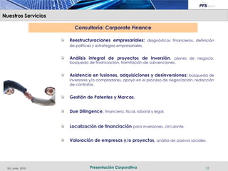 Nuestros Servicios

                       Consultoría: Corporate Finance

                     Reestructuraciones empresariales: diagnósticos financieros, definición
                     de políticas y estrategias empresariales.


                     Análisis integral de proyectos de inversión, planes de negocio,
                     búsqueda de financiación, tramitación de subvenciones.


                     Asistencia en fusiones, adquisiciones y desinversiones: búsqueda de
                     inversores y/o compradores, apoyo en el proceso de negociación, redacción
                     de contratos.


                     Gestión de Patentes y Marcas.


                     Due Dilingence, financiera, fiscal, laboral y legal.


                     Localización de financiación para inversiones, circulante.


                     Valoración de empresas y/o proyectos, análisis de pasivos sociales.




  Ed. Junio 2010                Presentación Corporativa                                 12
 