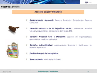 Nuestros Servicios

                           Asesoría Legal y Tributaria


                     Asesoramiento Mercantil; Derecho Societario, Contratación, Derecho
                     Concursal.


                     Derecho Laboral y de la Seguridad Social; Contratación, Auditoria
                     Laboral y regulación de las relaciones de trabajo, ERE.


                     Derecho Procesal Civil y Mercantil; acciones de responsabilidad,
                     resolución de conflictos societarios.


                     Derecho Administrativo; Asesoramiento, licencias y dictámenes en
                     materias específicas.


                     Gestión integral de impagados.


                     Asesoramiento financiero y tributario.




  Ed. Junio 2010                  Presentación Corporativa                        13
 