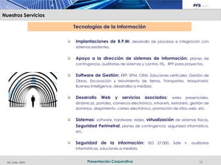 Nuestros Servicios

                     Tecnologías de la Información

                     Implantaciones de B.P.M: desarrollo de procesos e integración con
                     sistemas existentes.


                     Apoyo a la dirección de sistemas de información: planes de
                     contingencia, auditorias de sistemas y control, ITIL, RPF para proyectos.


                     Software de Gestión: ERP, EPM, CRM, Soluciones verticales: Gestión de
                     Obras, Excavación y Movimiento de tierras, Transportes, Maquinaria;
                     Business Intelligence, desarrollos a medida.


                     Desarrollo    Web      y   servicios   asociados:     webs presenciales,
                     dinámicas, portales, comercio electrónico, intranets, extranets, gestión de
                     dominios, alojamiento, correo electrónico, promoción de sitios web, etc.


                     Sistemas: software, hardware, redes, virtualización de sistemas físicos,
                     Seguridad Perimetral, planes de contingencia, seguridad informática,
                     etc.


                     Seguridad de la Información: ISO 27.000, Safe +, auditorias
                     informáticas, soluciones a medida.


  Ed. Junio 2010            Presentación Corporativa                                       15
 