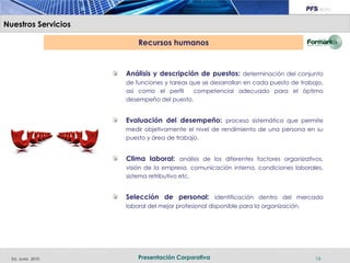 Nuestros Servicios

                         Recursos humanos


                     Análisis y descripción de puestos: determinación del conjunto
                     de funciones y tareas que se desarrollan en cada puesto de trabajo,
                     así como el perfil     competencial adecuado para el óptimo
                     desempeño del puesto.


                     Evaluación del desempeño: proceso sistemático que permite
                     medir objetivamente el nivel de rendimiento de una persona en su
                     puesto y área de trabajo.


                     Clima laboral: análisis de los diferentes factores organizativos,
                     visión de la empresa, comunicación interna, condiciones laborales,
                     sistema retributivo etc.


                     Selección de personal: identificación dentro del mercado
                     laboral del mejor profesional disponible para la organización.




  Ed. Junio 2010         Presentación Corporativa                                     16
 