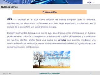 Quiénes Somos

                                            Presentación


                  cristaliza en el 2004 como solución de ofertas integrales para la empresa,
       aglutinando dos despachos profesionales con una larga experiencia contrastada en el
       campo de la consultoría y el asesoramiento integral.


       El objetivo primordial del grupo no es otro que, apoyándose en las sinergias que sin duda se
       producen en su creación, conseguir con el esfuerzo de nuestros profesionales y la confianza
       de nuestros clientes, ofertar toda una gama de servicios que permita, mediante una
       continua filosofía de innovación, elevar el nivel de competitividad de las Organizaciones que
       demanden nuestra colaboración.




 Ed. Junio 2010                          Presentación Corporativa                             3
 