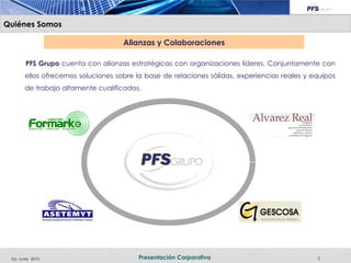 Quiénes Somos

                                    Alianzas y Colaboraciones

        PFS Grupo cuenta con alianzas estratégicas con organizaciones líderes. Conjuntamente con
       ellos ofrecemos soluciones sobre la base de relaciones sólidas, experiencias reales y equipos
       de trabajo altamente cualificados.




 Ed. Junio 2010                          Presentación Corporativa                             5
 