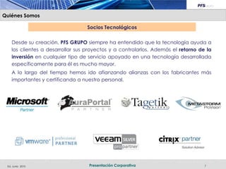 Quiénes Somos

                                   Socios Tecnológicos

    Desde su creación, PFS GRUPO siempre ha entendido que la tecnología ayuda a
    los clientes a desarrollar sus proyectos y a controlarlos. Además el retorno de la
    inversión en cualquier tipo de servicio apoyado en una tecnología desarrollada
    específicamente para él es mucho mayor.
    A lo largo del tiempo hemos ido afianzando alianzas con los fabricantes más
    importantes y certificando a nuestro personal.




 Ed. Junio 2010                    Presentación Corporativa                        7
 