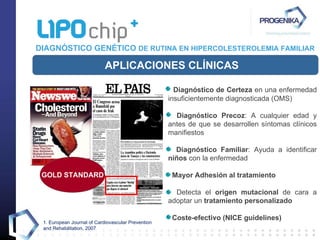 DIAGNÓSTICO GENÉTICO  DE RUTINA EN HIPERCOLESTEROLEMIA FAMILIAR Diagnóstico de Certeza  en una enfermedad insuficientemente diagnosticada (OMS) Diagnóstico Precoz : A cualquier edad y antes de que se desarrollen síntomas clínicos manifiestos Diagnóstico Familiar : Ayuda a identificar  niños  con la enfermedad Mayor Adhesión al tratamiento Detecta el  origen mutacional  de cara a adoptar un  tratamiento personalizado Coste-efectivo (NICE guidelines) APLICACIONES CLÍNICAS 1.  European Journal of Cardiovascular Prevention and Rehabilitation, 2007 GOLD STANDARD 1 