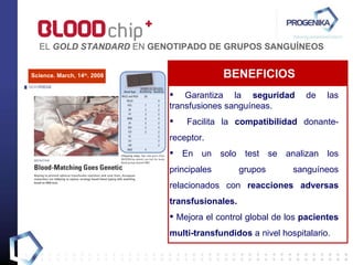 Garantiza la  seguridad  de las transfusiones sanguíneas. Facilita la  compatibilidad  donante-receptor. En un solo test se analizan los principales grupos sanguíneos relacionados con  reacciones adversas transfusionales. Mejora el control global de los  pacientes multi-transfundidos  a nivel hospitalario.  BENEFICIOS EL  GOLD STANDARD  EN  GENOTIPADO DE GRUPOS SANGUÍNEOS Science. March, 14 th . 2008 