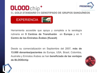 Herramienta accesible que apoya y completa a la serología rutinaria en  9 Centros de Transfusión   en  Europa  y en  1 Centro de los Emiratos Árabes (Kuwait) Desde su comercialización en Septiembre del 2007,  más de 13.000 donantes/pacientes  de Europa, USA, Brasil, Colombia, Australia y Emiratos Árabes se han  beneficiado de las ventajas de BLOODchip EXPERIENCIA EL  GOLD STANDARD  EN  GENOTIPADO DE GRUPOS SANGUÍNEOS 