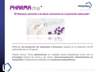 “ El fármaco correcto a la dosis necesaria en el paciente adecuado” DNAchip  de predicción de  respuesta a fármacos ,  basado en la detección de  85  polimorfismos en 34 genes. Interés clínico:  Tiene  aplicaciones  en múltiples áreas terapéuticas como son la  oncología  ( cáncer de mama y de colon),  immunosupresores   administrados en trasplantes  o tratamientos utilizados en  trastornos psiquiátricos. 