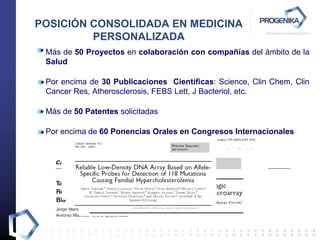 Más de  50 Proyectos  en  colaboración   con compañías  del ámbito de la  Salud Por encima de  30 Publicaciones  Científicas : Science,  Clin Chem, Clin Cancer Res, Atherosclerosis, FEBS Lett, J Bacteriol, etc. Más de  50 Patentes  solicitadas Por encima de  60 Ponencias Orales   en Congresos Internacionales POSICIÓN CONSOLIDADA EN MEDICINA PERSONALIZADA 