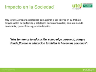 Hoy la UTEL prepara a personas que aspiran a ser líderes en su trabajo,
responsables de su familia y solidarios en su comunidad, para un mundo
cambiante, que enfrenta grandes desafíos.
“Nos tomamos la educación como algo personal, porque
donde florece la educación también lo hacen las personas”.
Impacto en la Sociedad
 