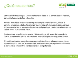 ¿Quiénes somos?
La Universidad Tecnológica Latinoamericana en línea, es la Universidad de Pearson,
compañía líder mundial en educación.
Nuestra modalidad de estudios se imparte completamente en línea, lo que le
permite a nuestros estudiantes alcanzar sus metas profesionales sin descuidar sus
actividades diarias, ya que aprenden desde cualquier lugar con acceso a internet, en
vez de asistir a un salón de clases.
Contamos con una oferta que abarca 20 Licenciaturas y 2 Maestrías; además de
Cursos y Diplomados para el desarrollo de habilidades personales y profesionales.
El modelo educativo rompe los esquemas tradicionales no sólo por tratarse de un
ambiente digital; sino por estar centrado en el estudiante, incorporando el fomento
al aprendizaje colaborativo y el desarrollo de competencias.
 