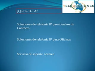 ¿Que es TGLA?



Soluciones de telefonía IP para Centros de
Contacto


Soluciones de telefonía IP para Oficinas



Servicio de soporte técnico
 