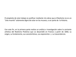 El propósito de este trabajo es justificar mediante mis obras que el Realismo no es un “arte muerto” solamente digno de estar en los museos, o ser parte de  la Historia. Con este fin, en la primera parte realizo un análisis e investigación sobre la corriente artística del Realismo Pictórico que se desarrolló en Francia a partir de 1850, su origen, su fundamento, sus características, sus exponentes  y  su trascendencia. 