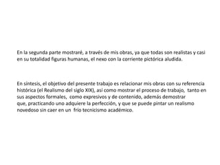 En la segunda parte mostraré, a través de mis obras, ya que todas son realistas y casi en su totalidad figuras humanas, el nexo con la corriente pictórica aludida.En síntesis, el objetivo del presente trabajo es relacionar mis obras con su referencia histórica (el Realismo del siglo XIX), así como mostrar el proceso de trabajo,  tanto en sus aspectos formales,  como expresivos y de contenido, además demostrar que, practicando uno adquiere la perfección, y que se puede pintar un realismo novedoso sin caer en un  frío tecnicismo académico. 