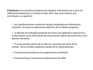 El Realismo es una tendencia pictórica que desplaza al Romanticismo a partir de 1848 aproximadamente; se mantiene hasta 1875. Hay varios factores que contribuyen a su aparición:Las transformaciones económico-sociales producidas por la Revolución Industrial,  así como la implantación definitiva de los ideales burgueses.