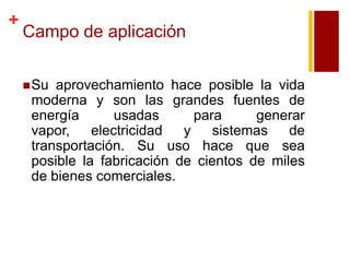 +

Campo de aplicación
 Su

aprovechamiento hace posible la vida
moderna y son las grandes fuentes de
energía
usadas
para
generar
vapor,
electricidad
y
sistemas
de
transportación. Su uso hace que sea
posible la fabricación de cientos de miles
de bienes comerciales.

 