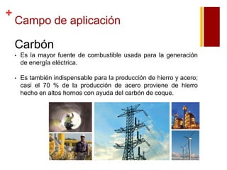 +

Campo de aplicación

Carbón
•

Es la mayor fuente de combustible usada para la generación
de energía eléctrica.

•

Es también indispensable para la producción de hierro y acero;
casi el 70 % de la producción de acero proviene de hierro
hecho en altos hornos con ayuda del carbón de coque.

 