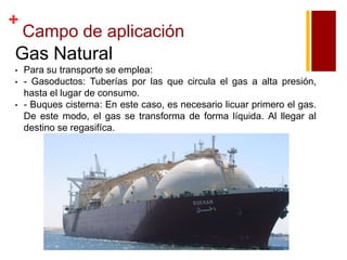 +

Campo de aplicación

Gas Natural
•
•
•

Para su transporte se emplea:
- Gasoductos: Tuberías por las que circula el gas a alta presión,
hasta el lugar de consumo.
- Buques cisterna: En este caso, es necesario licuar primero el gas.
De este modo, el gas se transforma de forma líquida. Al llegar al
destino se regasifíca.

 