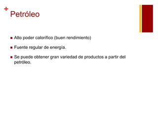 +

Petróleo


Alto poder calorífico (buen rendimiento)



Fuente regular de energía.



Se puede obtener gran variedad de productos a partir del
petróleo.

 