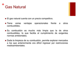 +

Gas Natural


El gas natural cuenta con un precio competitivo.



Tiene varias
combustibles.



Su combustión es mucho más limpia que la de otros
combustibles, lo que facilita el cumplimiento de exigentes
normas ambientales.



Dada la limpieza de su combustión, permite explorar mercados
a los que anteriormente era difícil ingresar por restricciones
medioambientales.

ventajas

operacionales

frente

a

otros

 