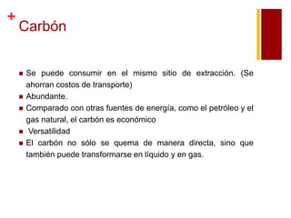 +

Carbón








Se puede consumir en el mismo sitio de extracción. (Se
ahorran costos de transporte)
Abundante.
Comparado con otras fuentes de energía, como el petróleo y el
gas natural, el carbón es económico
Versatilidad
El carbón no sólo se quema de manera directa, sino que
también puede transformarse en líquido y en gas.

 