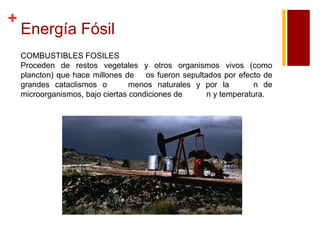 +

Energía Fósil
COMBUSTIBLES FOSILES
Proceden de restos vegetales y otros organismos vivos (como
plancton) que hace millones de os fueron sepultados por efecto de
grandes cataclismos o
menos naturales y por la
n de
microorganismos, bajo ciertas condiciones de
n y temperatura.

 