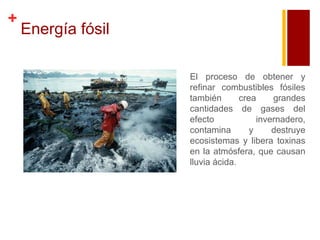 +

Energía fósil
El proceso de obtener y
refinar combustibles fósiles
también
crea
grandes
cantidades de gases del
efecto
invernadero,
contamina
y
destruye
ecosistemas y libera toxinas
en la atmósfera, que causan
lluvia ácida.

 