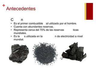 +

Antecedentes
C

n

• Es el primer combustible sil utilizado por el hombre.
• Cuenta con abundantes reservas.
• Representa cerca del 70% de las reservas
ticas
mundiales.
• Es la
s utilizada en la
n de electricidad a nivel
mundial.

 