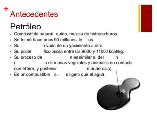 +

Antecedentes

Petróleo
•
•
•
•
•

•

Combustible natural quido, mezcla de hidrocarburos.
Se formó hace unos 90 millones de os.
Su
n varía de un yacimiento a otro.
Su poder
fico oscila entre las 9000 y 11000 kcal/kg.
Su proceso de
n es similar al del
n
(
n de masas vegetales y animales en contacto
con el aire, y posterior
n anaerobia).
Es un combustible sil
s ligero que el agua.

 