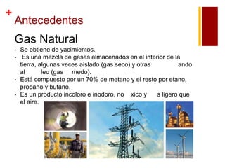 +

Antecedentes

Gas Natural
•
•

•
•

Se obtiene de yacimientos.
Es una mezcla de gases almacenados en el interior de la
tierra, algunas veces aislado (gas seco) y otras
ando
al
leo (gas medo).
Está compuesto por un 70% de metano y el resto por etano,
propano y butano.
Es un producto incoloro e inodoro, no xico y
s ligero que
el aire.

 