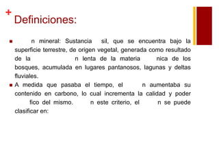+




Definiciones:
n mineral: Sustancia
sil, que se encuentra bajo la
superficie terrestre, de origen vegetal, generada como resultado
de la
n lenta de la materia
nica de los
bosques, acumulada en lugares pantanosos, lagunas y deltas
fluviales.
A medida que pasaba el tiempo, el
n aumentaba su
contenido en carbono, lo cual incrementa la calidad y poder
fico del mismo.
n este criterio, el
n se puede
clasificar en:

 