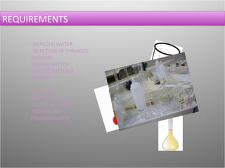 REQUIREMENTS   -DISTILLED WATER -SELECTION OF SYRINGES -BEAKERS -THERMOMETER -ELERMEYER FLASK -HEATER HAZARDS! -OXALIC ACID -SULPHURIC ACID -POTASSIUM PERMANGANATE 