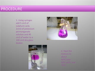 PROCEDURE 1. Using syringes add 5 cm3 of sulphuric acid, 2cm3 of potassium permanganate solution and 40 cm3 of water to a 100 cm3 dry glass beaker. 2. Heat the mixture to about 40ºC,later 50ºC,60ºC and 70ºC.  