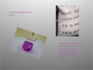 4. Add the oxalic acid to the mixture in the beaker as soon as possible and at the same time start the timer.  3. Place the beaker on a white. 