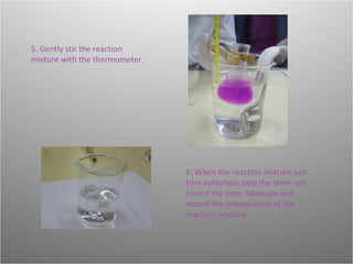 5. Gently stir the reaction mixture with the thermometer. 6. When the reaction mixture just turn colourless stop the timer ans record the time. Measure and record the temperature of the reaction mixture. 