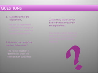 QUESTIONS State the aim of the experiment . The aim of experiment is observe the change of a reaction rate when we increase temperature.   2. State two factors which had to be kept constant in the experiments. Two factors which had to be kept in the experiments has been the volume and the pressure.  3. How was the rate of the reaction determined? The rate of reaction is determined when the solution turn colourless. 