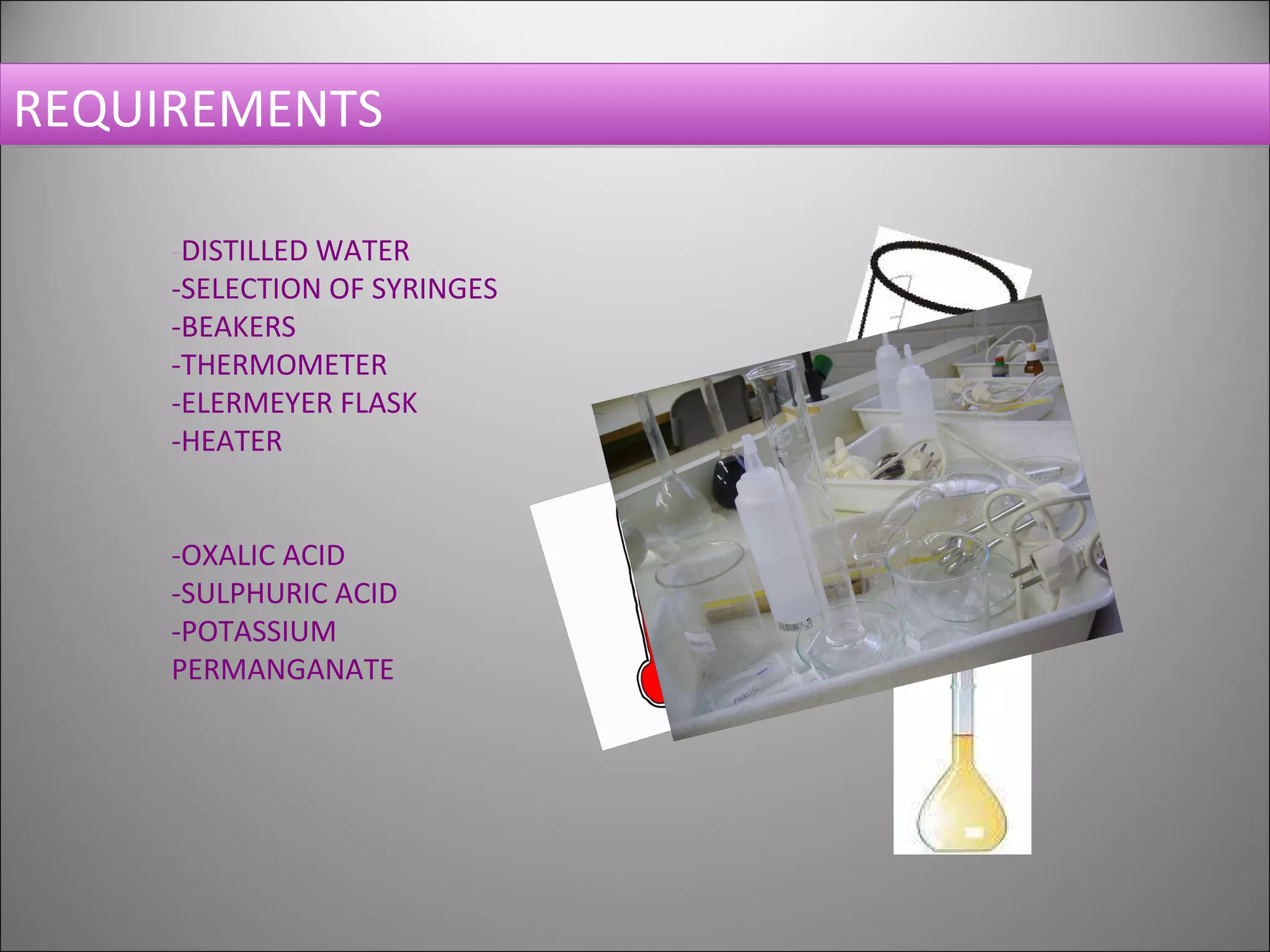 REQUIREMENTS   - DISTILLED WATER -SELECTION OF SYRINGES -BEAKERS -THERMOMETER -ELERMEYER FLASK -HEATER -OXALIC ACID -SULPHURIC ACID -POTASSIUM PERMANGANATE 