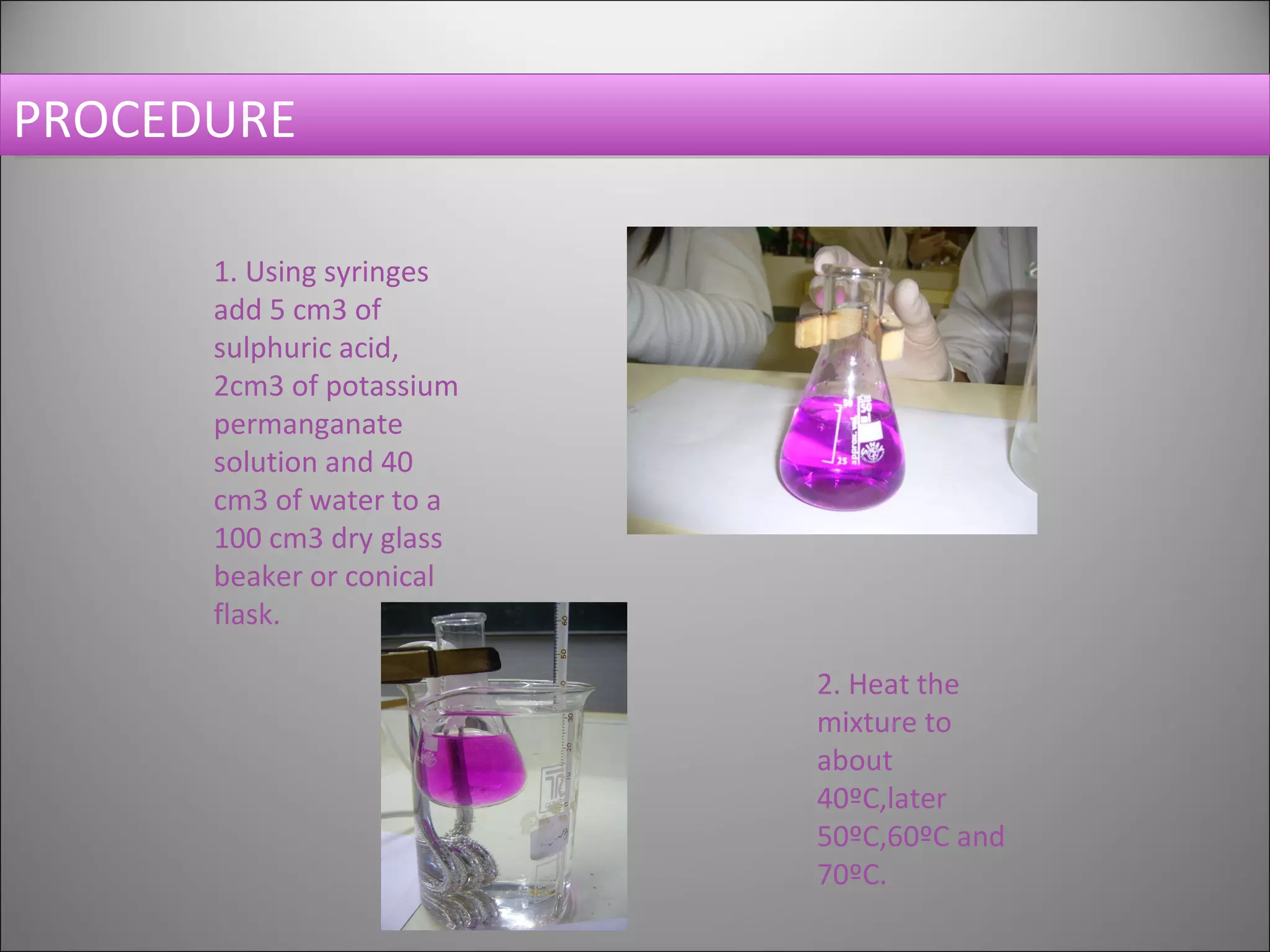 PROCEDURE 1. Using syringes add 5 cm3 of sulphuric acid, 2cm3 of potassium permanganate solution and 40 cm3 of water to a 100 cm3 dry glass beaker or conical flask. 2. Heat the mixture to about 40ºC,later 50ºC,60ºC and 70ºC.  