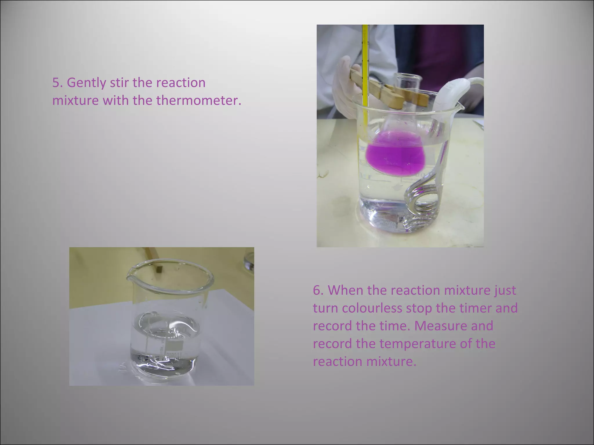 5. Gently stir the reaction mixture with the thermometer. 6. When the reaction mixture just turn colourless stop the timer and record the time. Measure and record the temperature of the reaction mixture. 