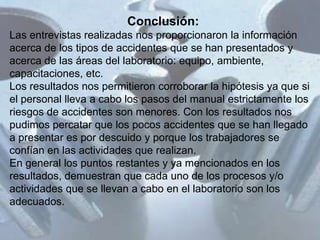 Conclusión:
Las entrevistas realizadas nos proporcionaron la información
acerca de los tipos de accidentes que se han presentados y
acerca de las áreas del laboratorio: equipo, ambiente,
capacitaciones, etc.
Los resultados nos permitieron corroborar la hipótesis ya que si
el personal lleva a cabo los pasos del manual estrictamente los
riesgos de accidentes son menores. Con los resultados nos
pudimos percatar que los pocos accidentes que se han llegado
a presentar es por descuido y porque los trabajadores se
confían en las actividades que realizan.
En general los puntos restantes y ya mencionados en los
resultados, demuestran que cada uno de los procesos y/o
actividades que se llevan a cabo en el laboratorio son los
adecuados.
 