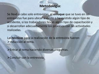Metodología:

Se llevó a cabo solo entrevistas, el enfoque que se tuvo en las
entrevistas fue para ubicar si existe o ha existido algún tipo de
accidente, si los trabajadores llevan algún tipo de capacitación y
si desarrollan adecuadamente los procesos con las actividades
realizadas.

Las técnicas para la realización de la entrevista fueron:
inducción al tema.

Entrar al tema haciendo diversas preguntas.

Concluir con la entrevista.
 