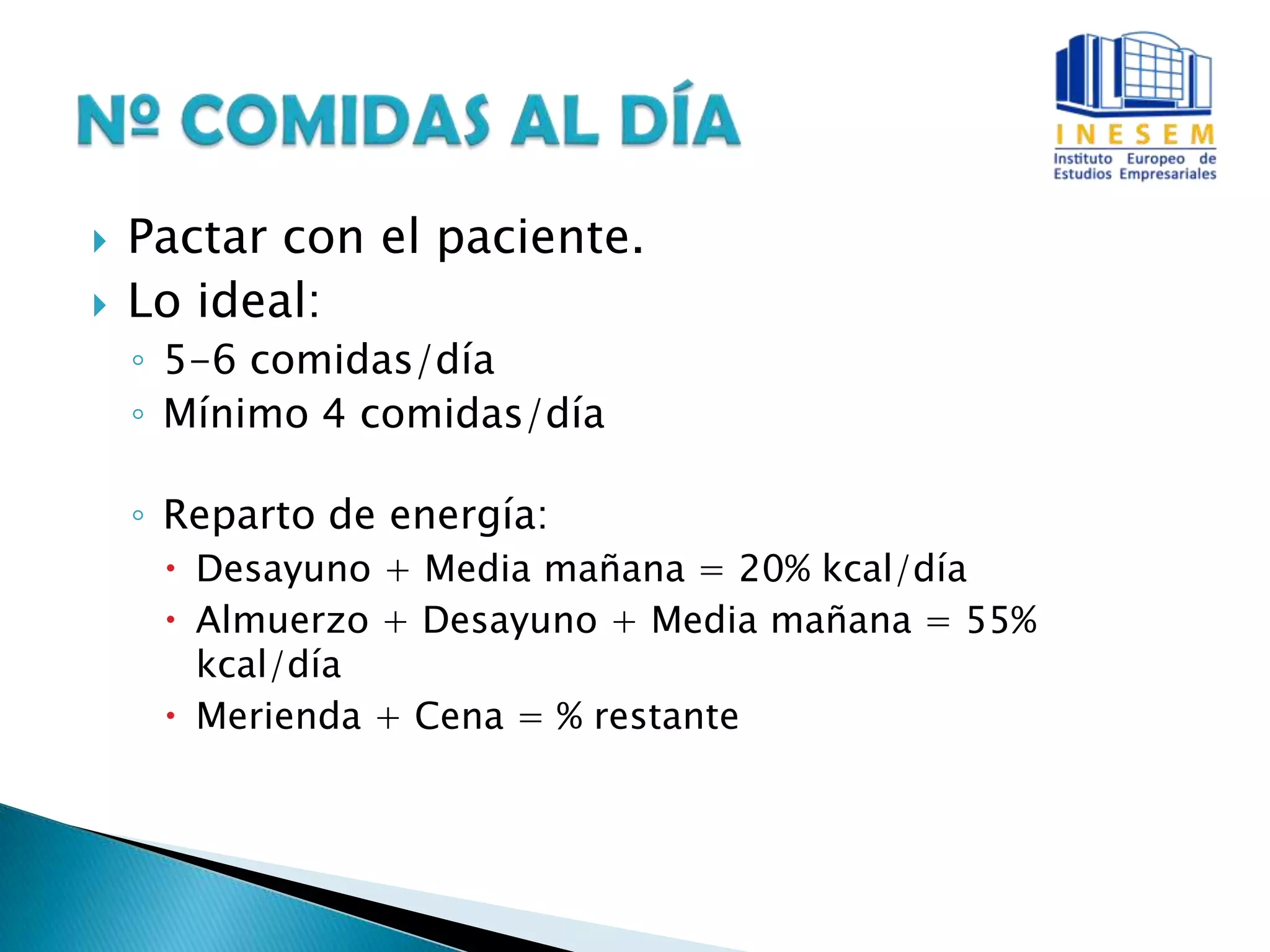 Pactar con el paciente.
 Lo ideal:
◦ 5-6 comidas/día
◦ Mínimo 4 comidas/día
◦ Reparto de energía:
 Desayuno + Media mañana = 20% kcal/día
 Almuerzo + Desayuno + Media mañana = 55%
kcal/día
 Merienda + Cena = % restante
 