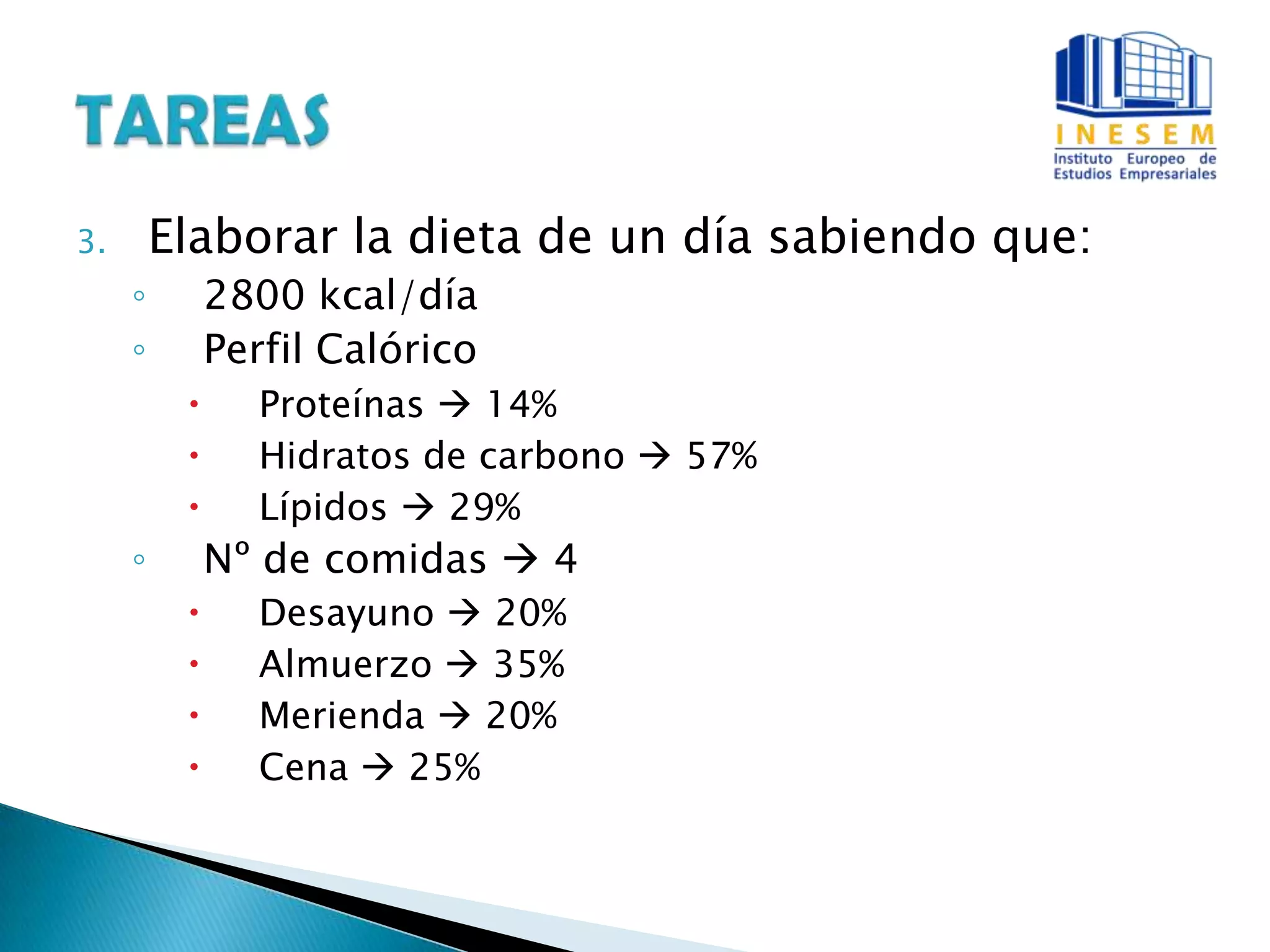 3. Elaborar la dieta de un día sabiendo que:
◦ 2800 kcal/día
◦ Perfil Calórico
 Proteínas  14%
 Hidratos de carbono  57%
 Lípidos  29%
◦ Nº de comidas  4
 Desayuno  20%
 Almuerzo  35%
 Merienda  20%
 Cena  25%
 