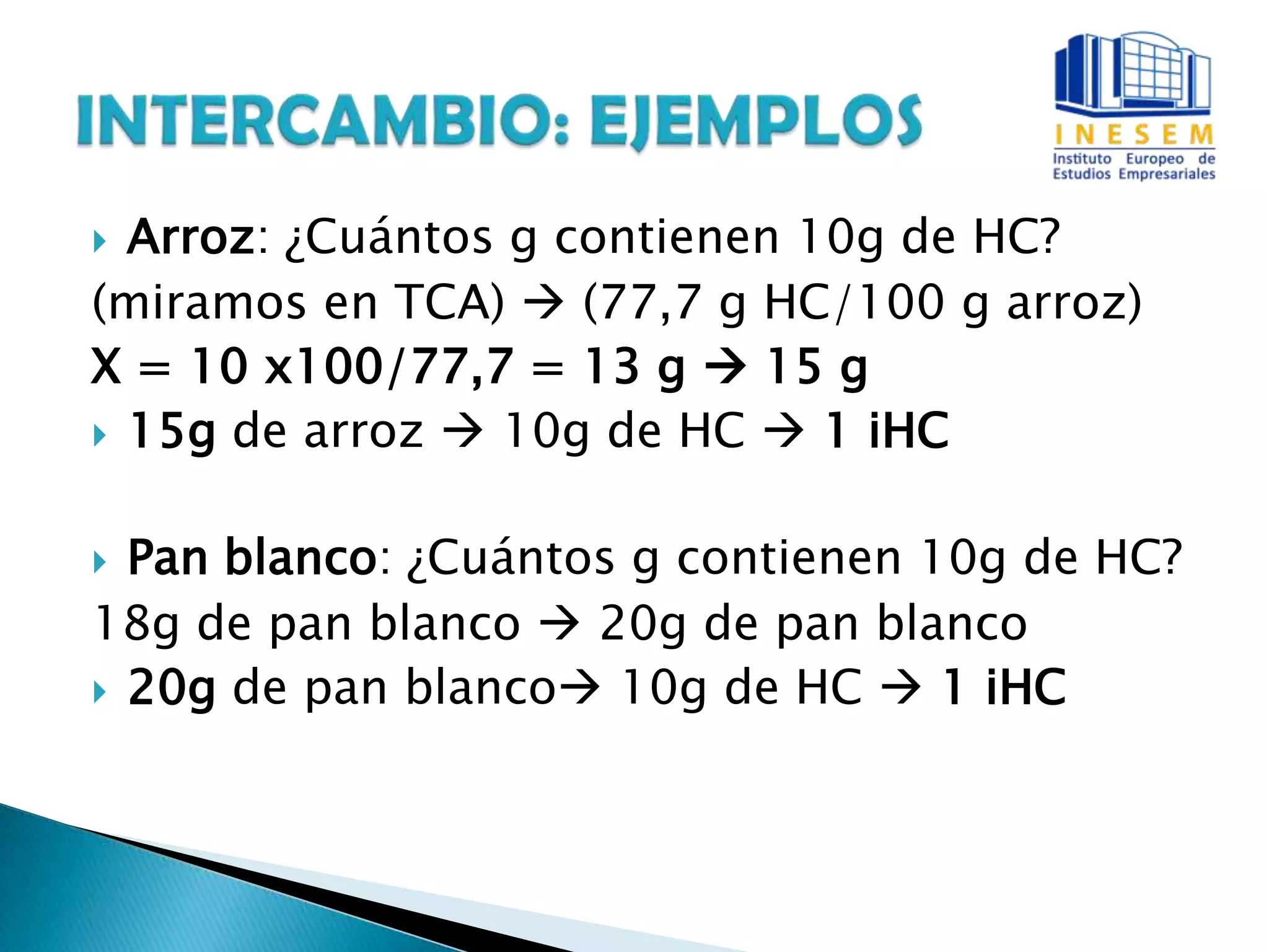  Arroz: ¿Cuántos g contienen 10g de HC?
(miramos en TCA)  (77,7 g HC/100 g arroz)
X = 10 x100/77,7 = 13 g  15 g
 15g de arroz  10g de HC  1 iHC
 Pan blanco: ¿Cuántos g contienen 10g de HC?
18g de pan blanco  20g de pan blanco
 20g de pan blanco 10g de HC  1 iHC
 