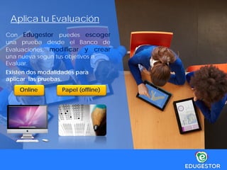 Aplica tu Evaluación
Con Edugestor puedes escoger
una prueba desde el Banco de
Evaluaciones, modificar y crear
una nueva según tus objetivos a
Evaluar.
Papel (offline)
Existen dos modalidades para
aplicar las pruebas.
Online
 