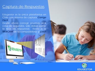 Captura de Respuestas
Edugestor es la única plataforma en
Chile con sistema de captura Corrige
Fácil.
Desde ahora corregir pruebas será
cosa de segundos, solo debes poner
la hoja de respuestas frente a la
WEBCAM de tu computadora y ¡Listo!
 