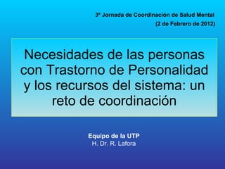 Necesidades de las personas con Trastorno de Personalidad y los recursos del sistema: un reto de coordinación 3ª Jornada de Coordinación de Salud Mental Equipo de la UTP H. Dr. R. Lafora (2 de Febrero de 2012) 