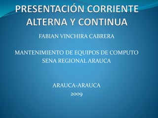 PRESENTACIÓN CORRIENTE ALTERNA Y CONTINUA FABIAN VINCHIRA CABRERA MANTENIMIENTO DE EQUIPOS DE COMPUTO SENA REGIONAL ARAUCA ARAUCA-ARAUCA 2009 