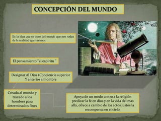 CONCEPCIÓN DEL MUNDO



   Es la idea que se tiene del mundo que nos rodea
   de la realidad que vivimos.




   El pensamiento ''el espíritu ''


  Designar Al Dios (Conciencia superior
          Y anterior al hombre


Creado al mundo y
   trazado a los                                  Apoya de un modo u otro a la religión
  hombres para                                  predicar la fe en dios y en la vida del mas
determinados fines                              allá, ofrece a cambio de los actos justos la
                                                          recompensa en el cielo.
 
