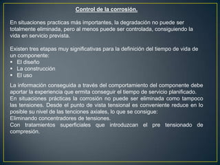 Control de la corrosión.
En situaciones practicas más importantes, la degradación no puede ser
totalmente eliminada, pero al menos puede ser controlada, consiguiendo la
vida en servicio prevista.
Existen tres etapas muy significativas para la definición del tiempo de vida de
un componente:
 El diseño
 La construcción
 El uso
La información conseguida a través del comportamiento del componente debe
aportar la experiencia que ermita conseguir el tiempo de servicio planificado.
En situaciones prácticas la corrosión no puede ser eliminada como tampoco
las tensiones. Desde el punto de vista tensional es conveniente reduce en lo
posible su nivel de las tenciones axiales, lo que se consigue:
Eliminando concentradores de tensiones.
Con tratamientos superficiales que introduzcan el pre tensionado de
compresión.
 
